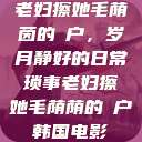 老妇擦她毛荫茵的玥户，岁月静好的日常琐事老妇擦她毛荫荫的玥户韩国电影  第1张