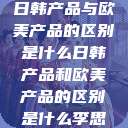 日韩产品与欧美产品的区别是什么日韩产品和欧美产品的区别是什么李思  第1张