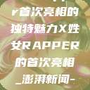 闪耀新星，X姓女Rapper首次亮相的独特魅力X姓女RAPPER的首次亮相_澎湃新闻-The Paper  第1张