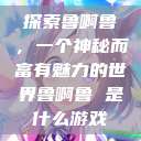 探索鲁啊鲁，一个神秘而富有魅力的世界鲁啊鲁 是什么游戏  第1张