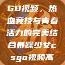 暴躁少女CSGO视频，热血竞技与青春活力的完美结合暴躁少女csgo视频高清观看  第1张