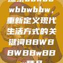 探索bbwbbwbbwbbw，重新定义现代生活方式的关键词BBWBBWBBwBBw精品  第1张