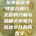 父亲坚定支持女儿前行，无尽的力量与鼓励父亲有力挺送女儿的话 含义  第1张