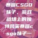 暴躁CSGO妹子，游戏战场上的独特风采暴躁csgo妹子一  第1张