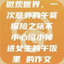 微观世界，一次意外的午餐探险之旅不小心缩小掉进女生的午饭里 的作文  第1张