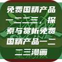 免费国精产品一二二三,探索与赏析免费国精产品一二二三漫画 第1张 免费国精产品一二二三,探索与赏析免费国精产品一二二三漫画 第1张