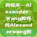 亚历山大王的母亲—Alexander Wang的妈妈Alexanderwang妈妈获奖情况  第1张