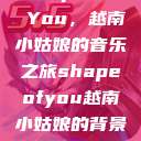 Shape of You，越南小姑娘的音乐之旅shapeofyou越南小姑娘的背景故事  第1张