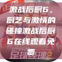 激战后厨6，厨艺与激情的碰撞激战后厨6在线观看免费  第1张
