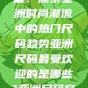 亚洲尺码最受欢迎的是哪些？探索亚洲时尚潮流中的热门尺码趋势亚洲尺码最受欢迎的是哪些?亚洲尺码穿搭指南大揭秘!  第1张
