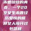 未曾绽放的青春，一个20岁女生未曾经历爱情的模样女人没开过包啥样  第1张