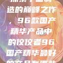 探索中国制造的巅峰之作，96款国产精华产品中的佼佼者96国产精华最好的产品有哪些  第1张