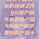 探索中国制造的巅峰之作，96国产精华最好的产品96国产精华最好的产品十八禁  第1张