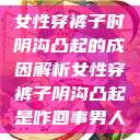 女性穿裤子时阴沟凸起的成因解析女性穿裤子阴沟凸起是咋回事男人  第1张