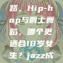 探索青春之路，Hip-hop与爵士舞蹈，哪个更适合18岁女生？jazz成品大全  第1张