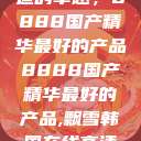探索中国制造的卓越，8888国产精华最好的产品8888国产精华最好的产品,飘雪韩国在线高清观看3  第1张