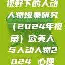 欧美人与心理视野下的人动人物现象研究（2024年视角）欧美人与人动人物2024 心理学性欧美  第1张