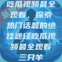 吃瓜视频最全观看，探索热门话题的绝佳途径吃瓜视频最全观看三只羊  第1张