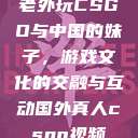 老外玩CSGO与中国的妹子，游戏文化的交融与互动国外真人csgo视频  第1张
