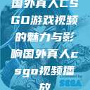 国外真人CSGO游戏视频的魅力与影响国外真人csgo视频播放 第1张 国外真人CSGO游戏视频的魅力与影响国外真人csgo视频播放 第1张