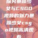 探究暴躁少女与CSGO视频的魅力暴躁少女csgo视频高清观看 第1张 探究暴躁少女与CSGO视频的魅力暴躁少女csgo视频高清观看 第1张
