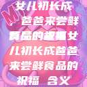 女儿初长成，爸爸来尝鲜食品的祝福
背后的故事女儿初长成爸爸来尝鲜食品的祝福 含义  第1张
