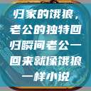 归家的饿狼,老公的独特回归瞬间老公一回来就像饿狼一样小说 第1张 归家的饿狼,老公的独特回归瞬间老公一回来就像饿狼一样小说 第1张