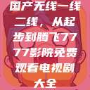 国产无线一线二线,从起步到腾飞7777影院免费观看电视剧大全 第1张 国产无线一线二线,从起步到腾飞7777影院免费观看电视剧大全 第1张