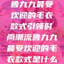 鲁九九最受欢迎的毛衣款式引领时尚潮流鲁九九最受欢迎的毛衣款式是什么  第1张