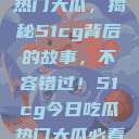 揭秘今日吃瓜热门大瓜，揭秘51cg背后的故事，不容错过！51cg今日吃瓜热门大瓜必看翰林府  第1张