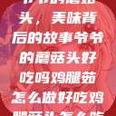 爷爷的蘑菇头，美味背后的故事爷爷的蘑菇头好吃吗鸡腿茹怎么做好吃鸡腿菇头怎么吃  第1张