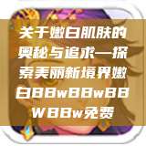 关于嫩白肌肤的奥秘与追求—探索美丽新境界嫩白BBwBBwBBWBBw免费 第1张 关于嫩白肌肤的奥秘与追求—探索美丽新境界嫩白BBwBBwBBWBBw免费 第1张