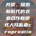 人马畜禽合作共荣，探索新时代的农业合作新模式人马畜禽croproation官网入口  第1张