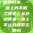 他的归来，一晚上的不眠之夜老公从外地回来一晚上不让我睡觉正常吗  第1张
