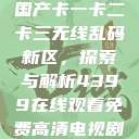 国产卡一卡二卡三无线乱码新区，探索与解析4399在线观看免费高清电视剧  第1张