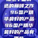 探索中国制造的巅峰之作，96国产精华最好的产品96国产精华最好的产品有哪些  第1张
