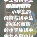 形容稚嫩的小学生与初中生的独特魅力
稚嫩的翅膀—小学生的纯真与初中生的成长稚嫩的小学生初中生怎么形容句子  第1张