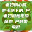 老妇精心呵护毛荫下的玥户老妇擦她毛荫荫的玥户韩国电影  第1张
