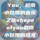 Shape of You，越南小姑娘的音乐之旅shapeofyou越南小姑娘的背景故事  第1张