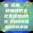 嫩槡搡舞，一种独特的文化表达嫩BBB槡BBBB搡BBBB小说  第1张