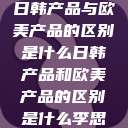 日韩产品与欧美产品的区别是什么日韩产品和欧美产品的区别是什么李思  第1张
