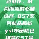 YSL水蜜桃色推荐，时尚潮流的必备选择 857系列新品解析ysl水蜜桃色推荐857最新款式  第1张
