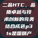 国精产品一品二品HTC，品质卓越与技术创新的完美结合成色p31s是国精产品吗  第1张