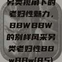 另类视角下的老妇性魅力,BBWBBW的别样风采另类老妇性BBwBBw(85) 第1张 另类视角下的老妇性魅力,BBWBBW的别样风采另类老妇性BBwBBw(85) 第1张