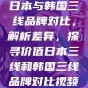 日本与韩国三线品牌对比，解析差异，探寻价值日本三线和韩国三线品牌对比视频  第1张