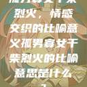 孤男寡女干柴烈火，情感交织的比喻意义孤男寡女干柴烈火的比喻意思是什么?  第1张