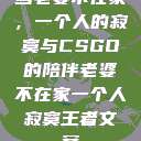 当老婆不在家，一个人的寂寞与CSGO的陪伴老婆不在家一个人寂寞王者文案  第1张