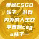 暴躁CSGO妹子，游戏内外的人生故事暴躁csgo妹子一  第1张