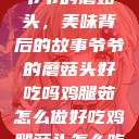 爷爷的蘑菇头，美味背后的故事爷爷的蘑菇头好吃吗鸡腿茹怎么做好吃鸡腿菇头怎么吃  第1张