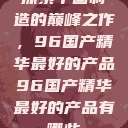 探索中国制造的巅峰之作，96国产精华最好的产品96国产精华最好的产品有哪些  第1张